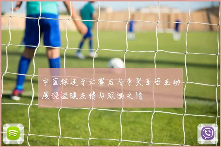 中国球迷李云赛后与李昊亲密互动展现温暖友情与宠溺之情