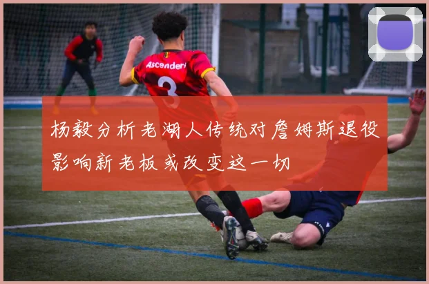 杨毅分析老湖人传统对詹姆斯退役影响新老板或改变这一切