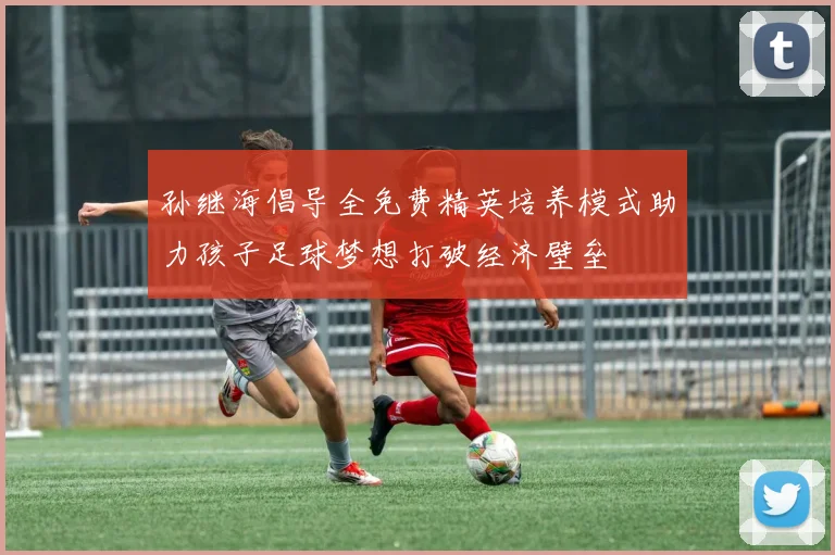 孙继海倡导全免费精英培养模式助力孩子足球梦想打破经济壁垒