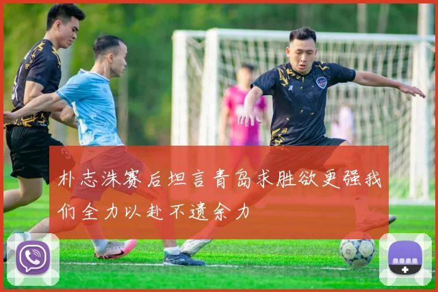 朴志洙赛后坦言青岛求胜欲更强我们全力以赴不遗余力