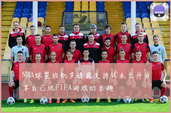 NBA球星班凯罗透露支持AC米兰并分享自己玩FIFA游戏的乐趣