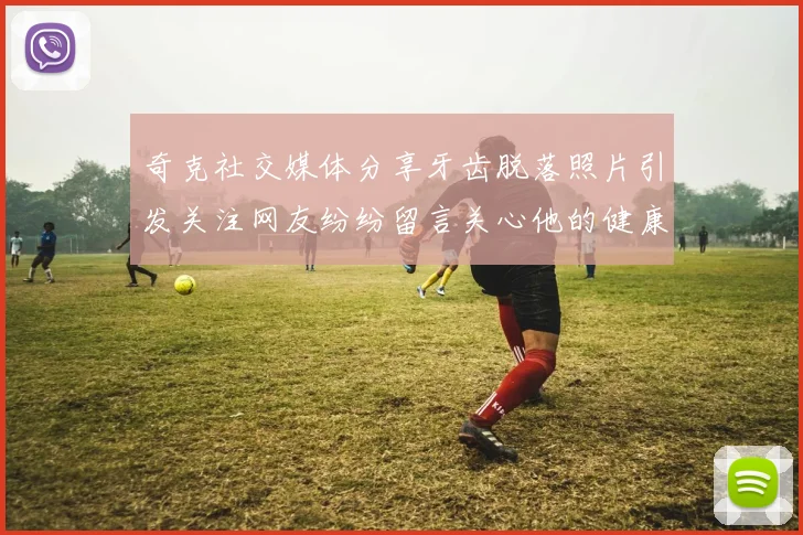 奇克社交媒体分享牙齿脱落照片引发关注网友纷纷留言关心他的健康状况