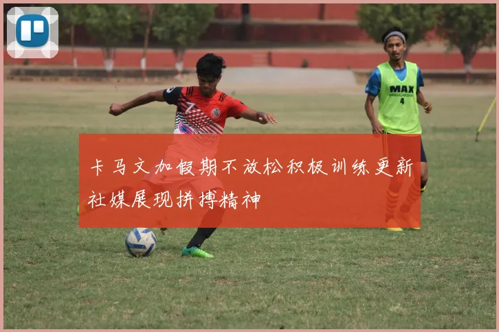 卡马文加假期不放松积极训练更新社媒展现拼搏精神