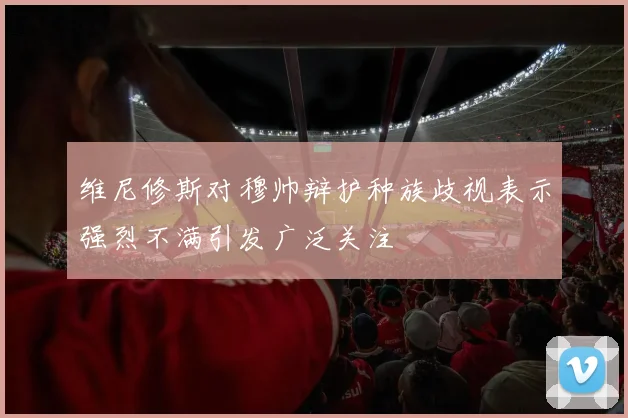 维尼修斯对穆帅辩护种族歧视表示强烈不满引发广泛关注