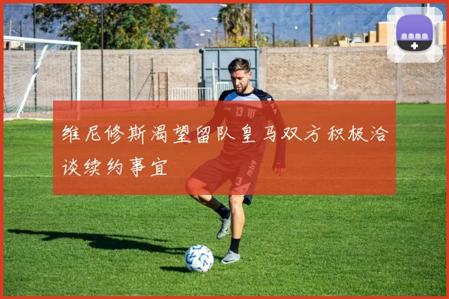 维尼修斯渴望留队皇马双方积极洽谈续约事宜