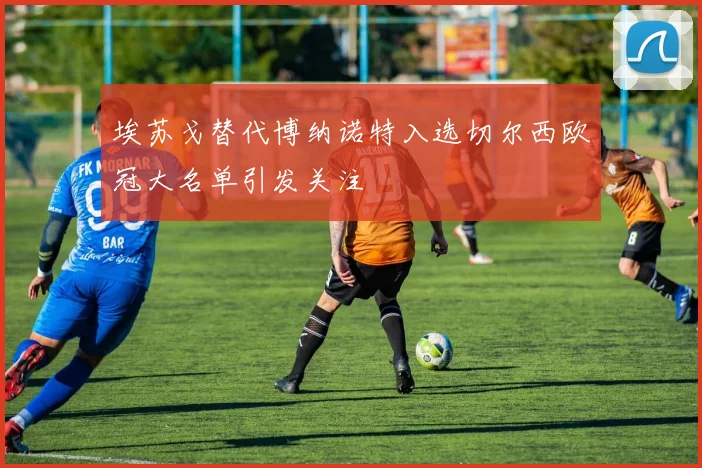 埃苏戈替代博纳诺特入选切尔西欧冠大名单引发关注