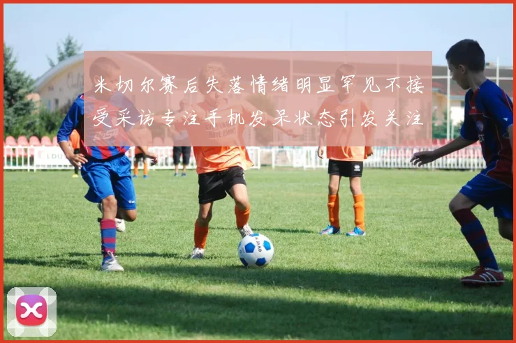 米切尔赛后失落情绪明显罕见不接受采访专注手机发呆状态引发关注