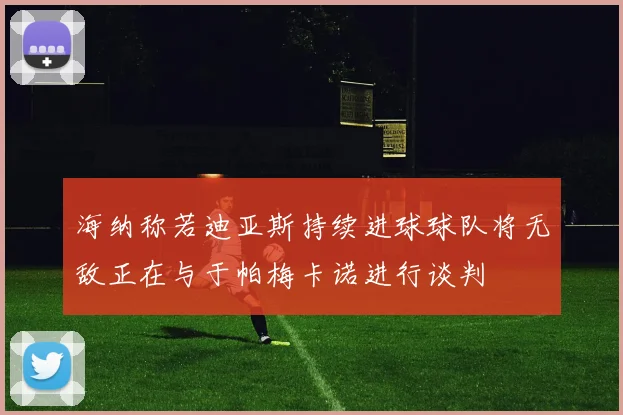 海纳称若迪亚斯持续进球球队将无敌正在与于帕梅卡诺进行谈判