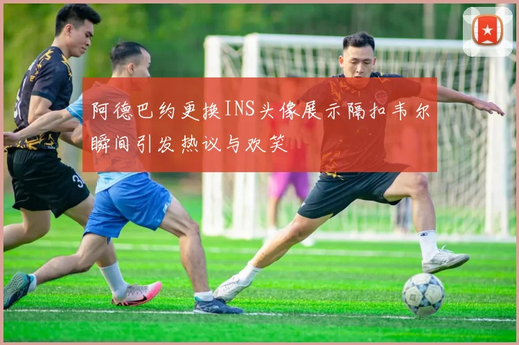 阿德巴约更换INS头像展示隔扣韦尔瞬间引发热议与欢笑