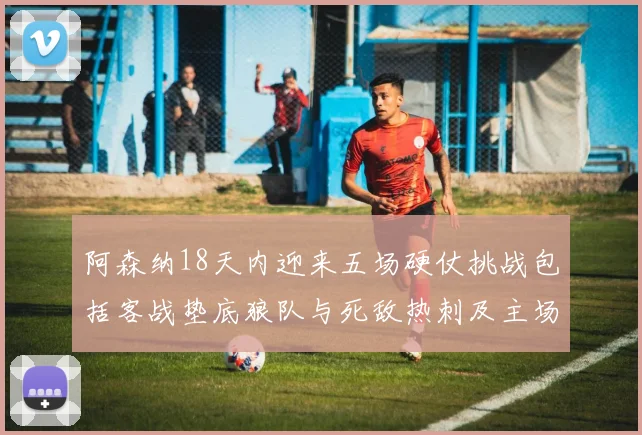 阿森纳18天内迎来五场硬仗挑战包括客战垫底狼队与死敌热刺及主场对阵车子