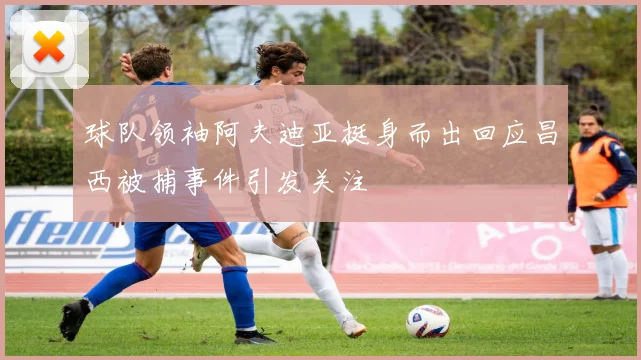 球队领袖阿夫迪亚挺身而出回应昌西被捕事件引发关注