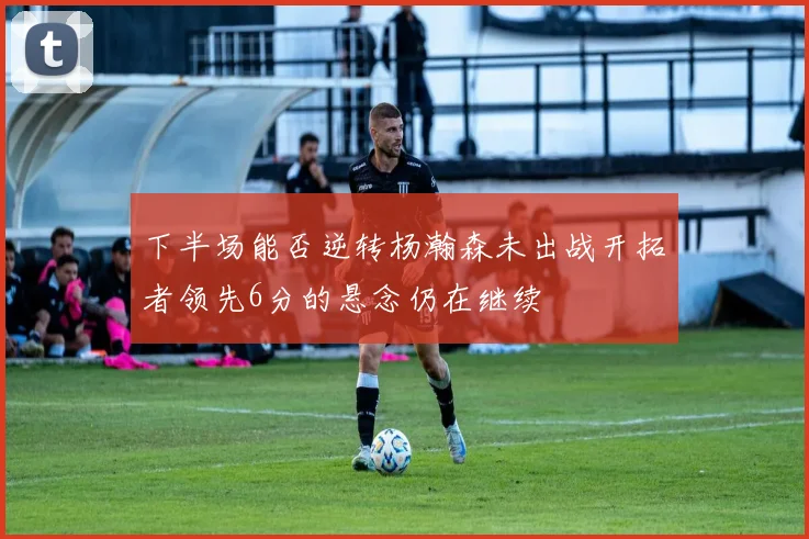 下半场能否逆转杨瀚森未出战开拓者领先6分的悬念仍在继续