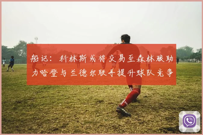 船记：科林斯或将交易至森林狼助力哈登与兰德尔联手提升球队竞争力