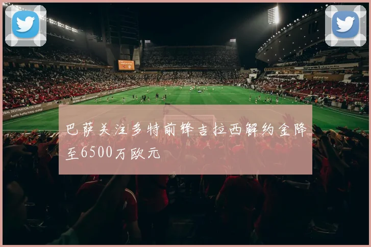 巴萨关注多特前锋吉拉西解约金降至6500万欧元