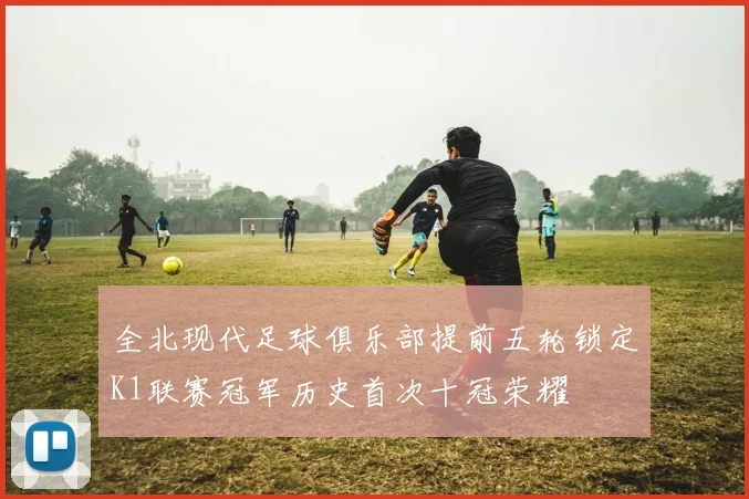 全北现代足球俱乐部提前五轮锁定K1联赛冠军历史首次十冠荣耀