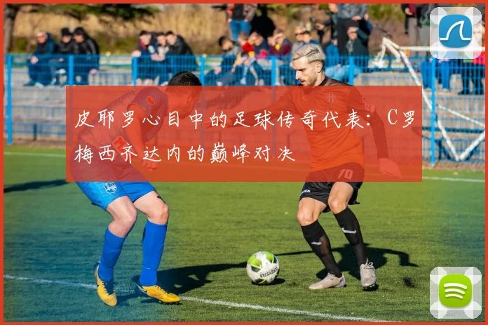 皮耶罗心目中的足球传奇代表：C罗梅西齐达内的巅峰对决