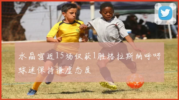 水晶宫近15场仅获1胜格拉斯纳呼吁球迷保持谦虚态度