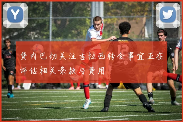 费内巴切关注吉拉西转会事宜正在评估相关条款与费用