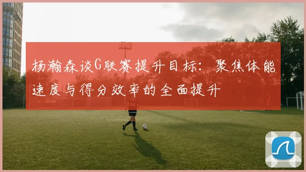 杨瀚森谈G联赛提升目标：聚焦体能速度与得分效率的全面提升