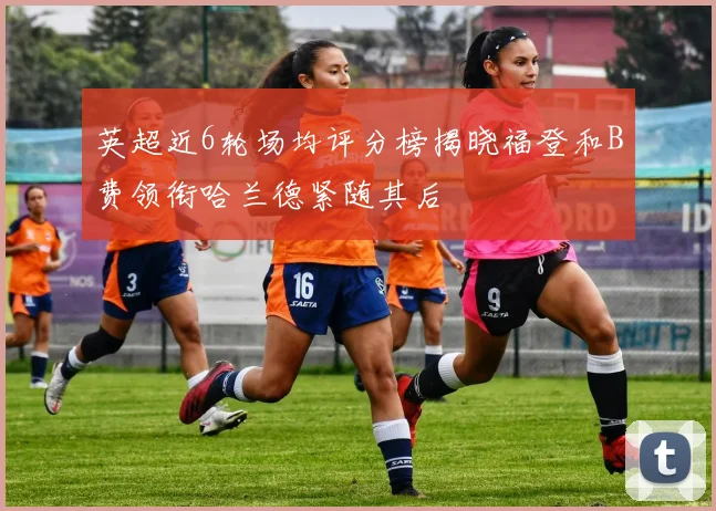 英超近6轮场均评分榜揭晓福登和B费领衔哈兰德紧随其后
