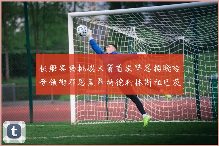 快船客场挑战火箭首发阵容揭晓哈登领衔邓恩莱昂纳德科林斯祖巴茨共战强敌