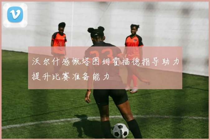 沃尔什感慨塔图姆霍福德指导助力提升比赛准备能力