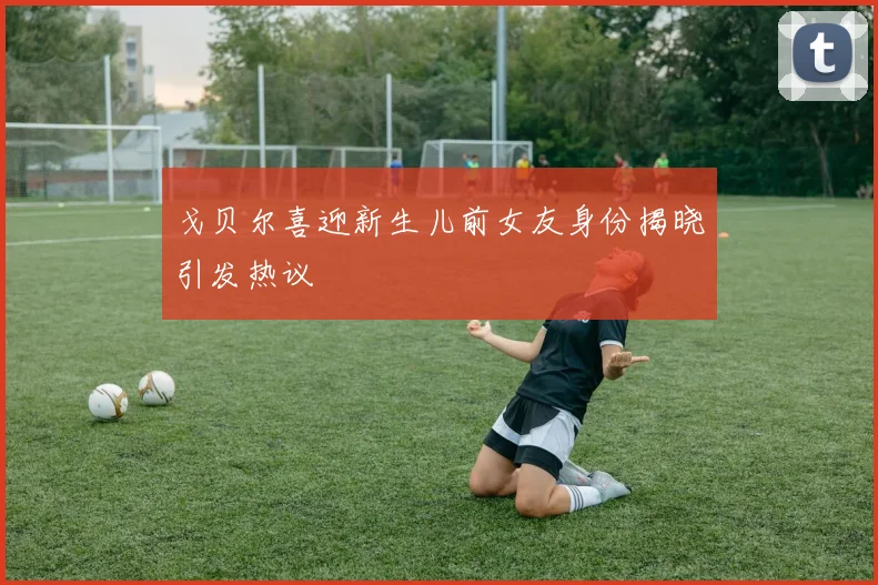 戈贝尔喜迎新生儿前女友身份揭晓引发热议