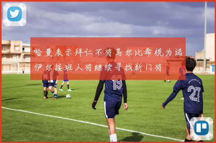 哈曼表示拜仁不将乌尔比希视为诺伊尔接班人将继续寻找新门将
