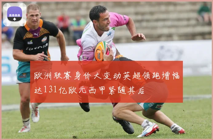 欧洲联赛身价大变动英超领跑增幅达131亿欧元西甲紧随其后