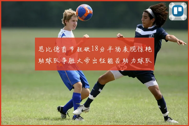 恩比德首节狂砍18分半场表现惊艳助球队争胜大帝出征能否助力球队逆袭
