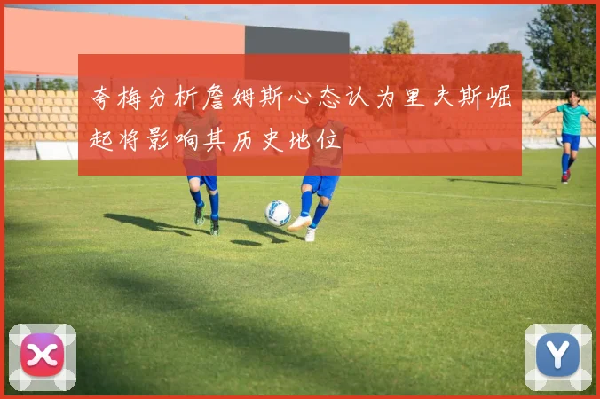 夸梅分析詹姆斯心态认为里夫斯崛起将影响其历史地位