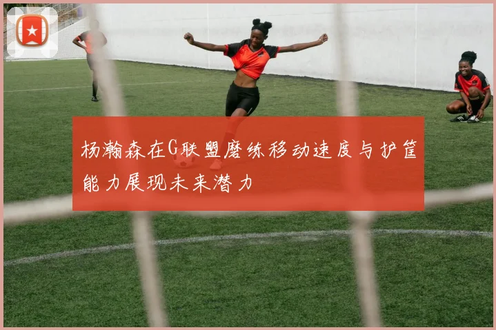杨瀚森在G联盟磨练移动速度与护筐能力展现未来潜力