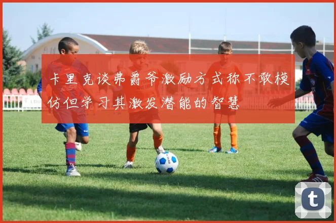 卡里克谈弗爵爷激励方式称不敢模仿但学习其激发潜能的智慧