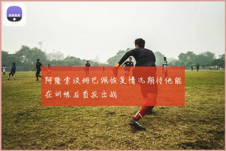 阿隆索谈姆巴佩恢复情况期待他能在训练后首发出战