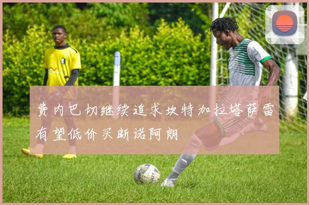 费内巴切继续追求坎特加拉塔萨雷有望低价买断诺阿朗