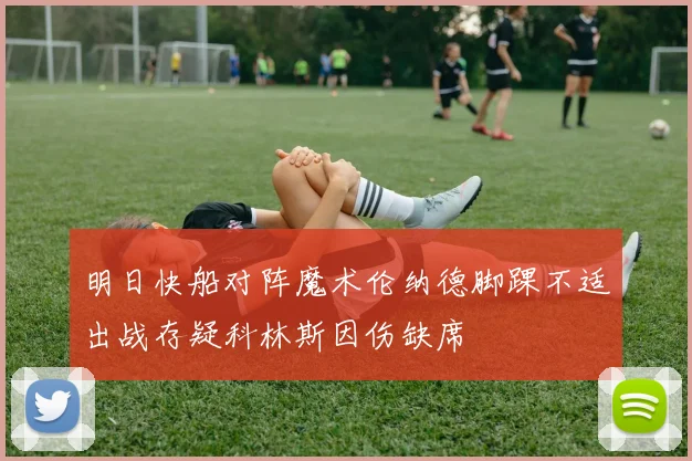 明日快船对阵魔术伦纳德脚踝不适出战存疑科林斯因伤缺席