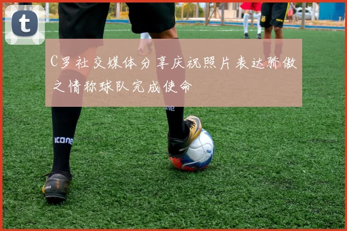 C罗社交媒体分享庆祝照片表达骄傲之情称球队完成使命