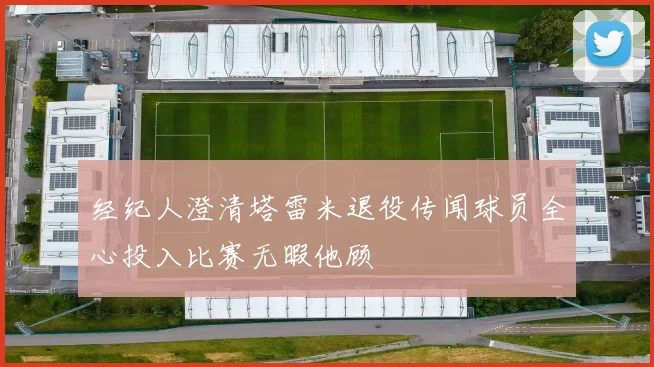 经纪人澄清塔雷米退役传闻球员全心投入比赛无暇他顾