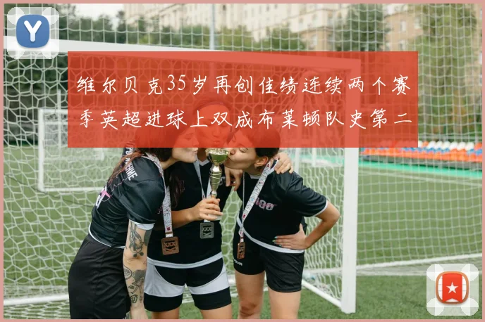 维尔贝克35岁再创佳绩连续两个赛季英超进球上双成布莱顿队史第二人