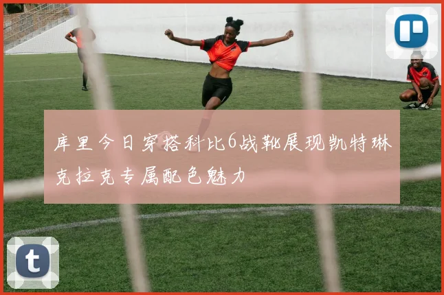 库里今日穿搭科比6战靴展现凯特琳克拉克专属配色魅力